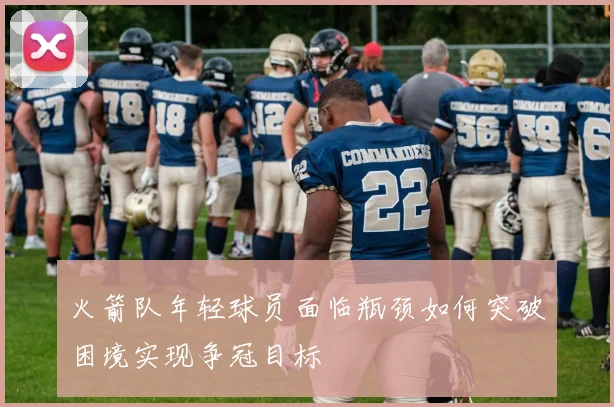 火箭队年轻球员面临瓶颈如何突破困境实现争冠目标