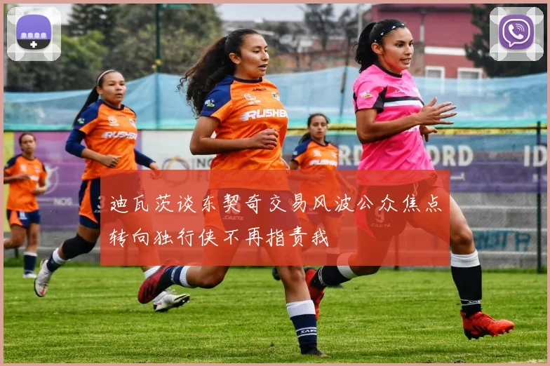 迪瓦茨谈东契奇交易风波公众焦点转向独行侠不再指责我