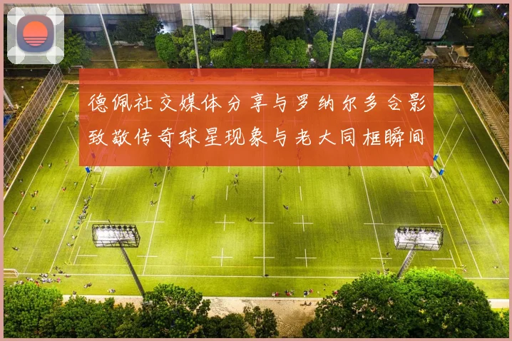 德佩社交媒体分享与罗纳尔多合影致敬传奇球星现象与老大同框瞬间