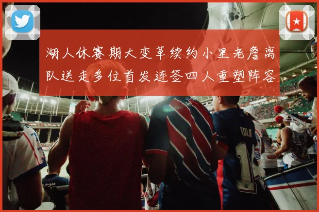 湖人休赛期大变革续约小里老詹离队送走多位首发连签四人重塑阵容