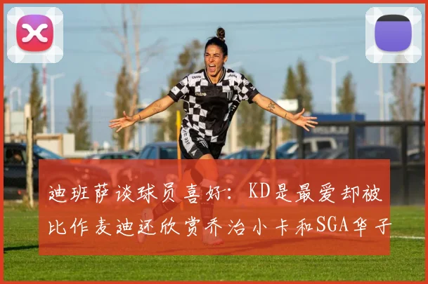 迪班萨谈球员喜好：KD是最爱却被比作麦迪还欣赏乔治小卡和SGA华子
