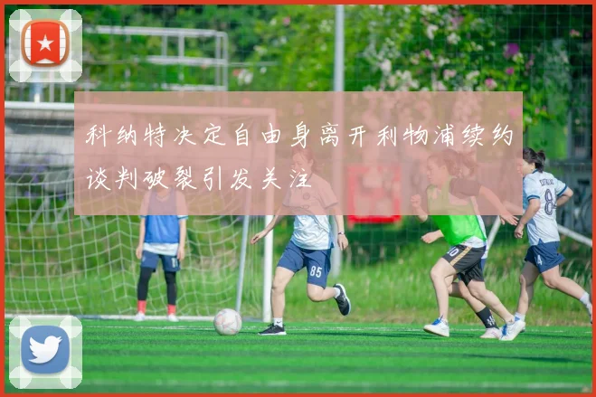 科纳特决定自由身离开利物浦续约谈判破裂引发关注