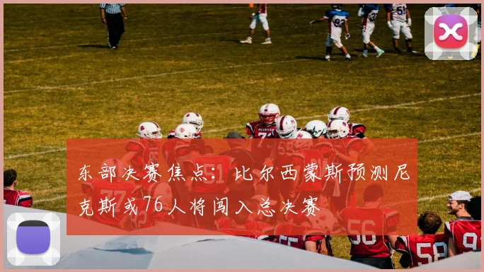 东部决赛焦点：比尔西蒙斯预测尼克斯或76人将闯入总决赛