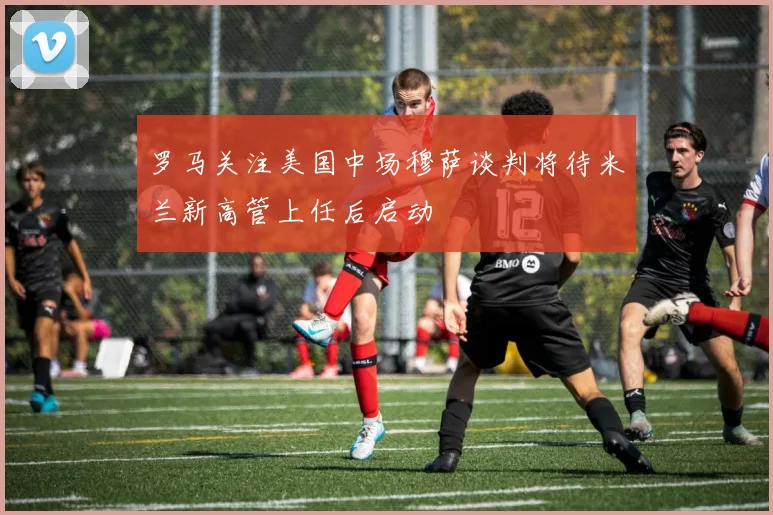 罗马关注美国中场穆萨谈判将待米兰新高管上任后启动