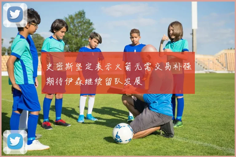 史密斯坚定表示火箭无需交易补强期待伊森继续留队发展