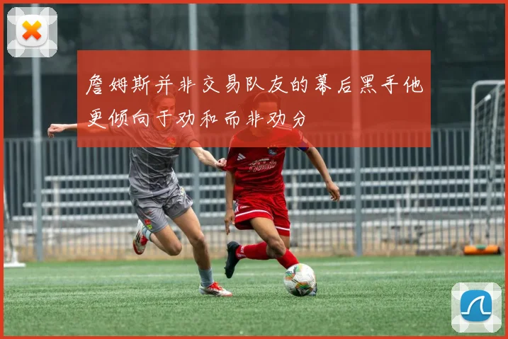 詹姆斯并非交易队友的幕后黑手他更倾向于劝和而非劝分
