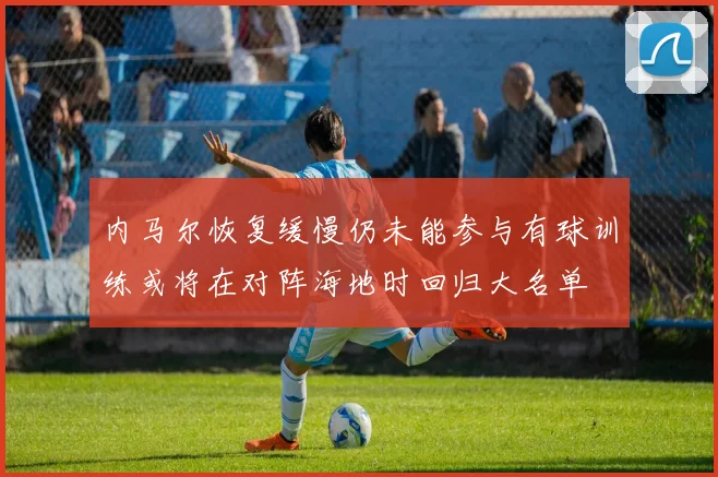 内马尔恢复缓慢仍未能参与有球训练或将在对阵海地时回归大名单