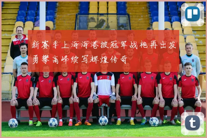 新赛季上海海港披冠军战袍再出发勇攀高峰续写辉煌传奇