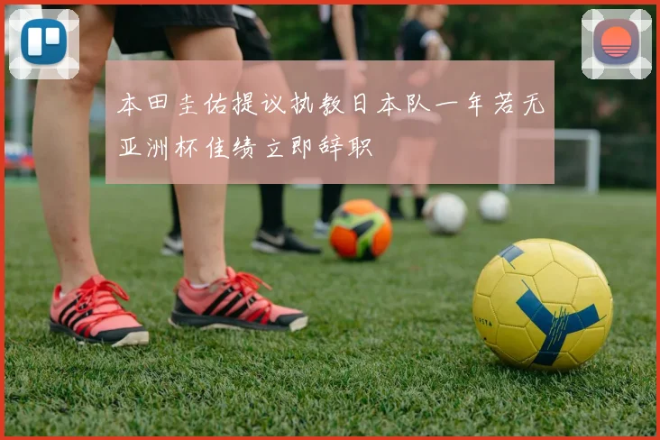 本田圭佑提议执教日本队一年若无亚洲杯佳绩立即辞职