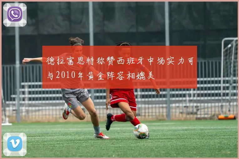 德拉富恩特称赞西班牙中场实力可与2010年黄金阵容相媲美