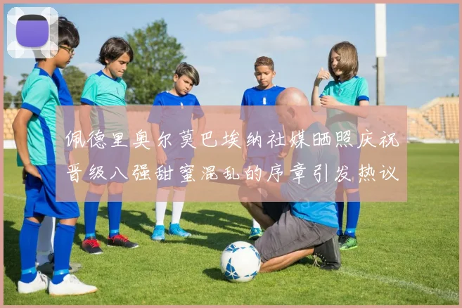 佩德里奥尔莫巴埃纳社媒晒照庆祝晋级八强甜蜜混乱的序章引发热议