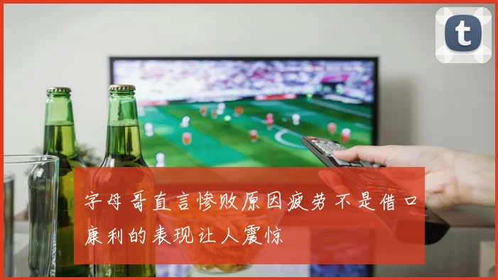 字母哥直言惨败原因疲劳不是借口康利的表现让人震惊