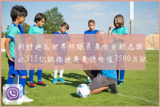 科特迪瓦世界杯球员身价分析总额达515亿欧扬迪奥曼德价值7500万欧
