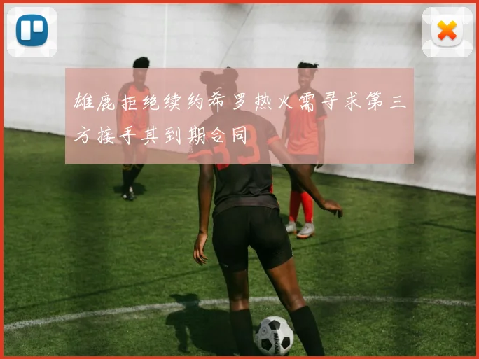 雄鹿拒绝续约希罗热火需寻求第三方接手其到期合同