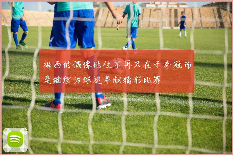梅西的偶像地位不再只在于夺冠而是继续为球迷奉献精彩比赛