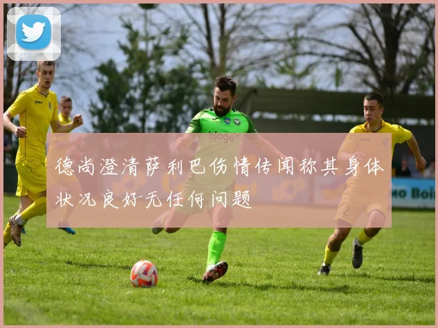 德尚澄清萨利巴伤情传闻称其身体状况良好无任何问题