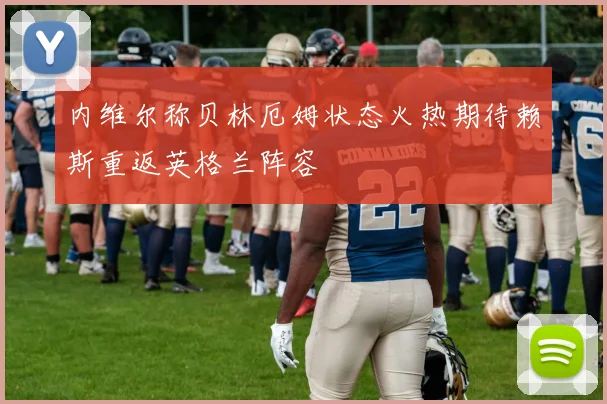 内维尔称贝林厄姆状态火热期待赖斯重返英格兰阵容