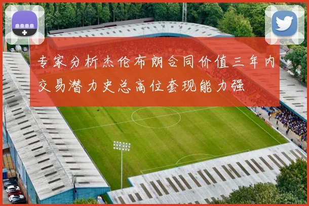 专家分析杰伦布朗合同价值三年内交易潜力史总高位套现能力强