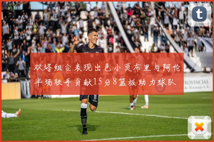 双塔组合表现出色小莫布里与阿伦半场联手贡献15分8篮板助力球队