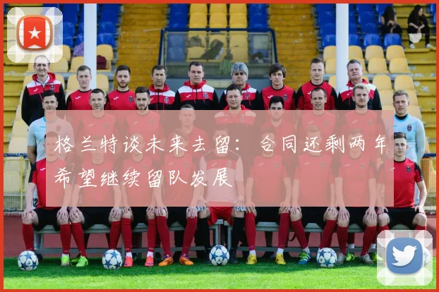格兰特谈未来去留：合同还剩两年希望继续留队发展