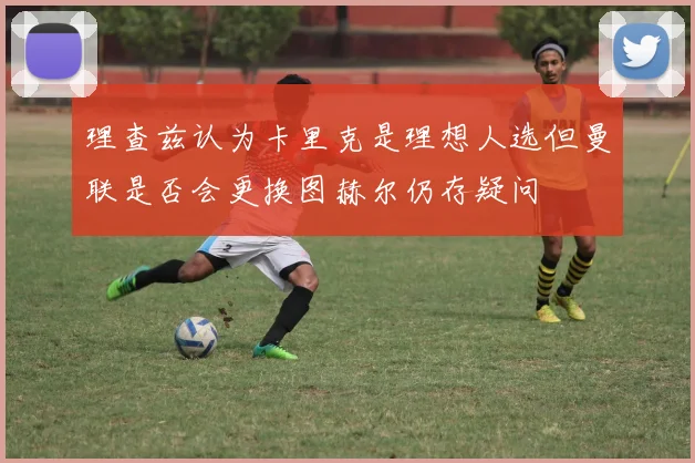 理查兹认为卡里克是理想人选但曼联是否会更换图赫尔仍存疑问