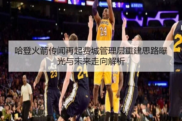 哈登火箭传闻再起费城管理层重建思路曝光与未来走向解析